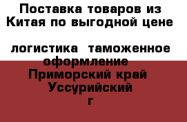 Поставка товаров из Китая по выгодной цене, логистика, таможенное оформление - Приморский край, Уссурийский г. о.  Авто » Услуги   . Приморский край,Уссурийский г. о. 